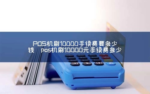 刷pos机刷10000手续费多少 一般pos机刷一万扣多少手续费